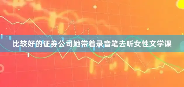 比较好的证券公司她带着录音笔去听女性文学课