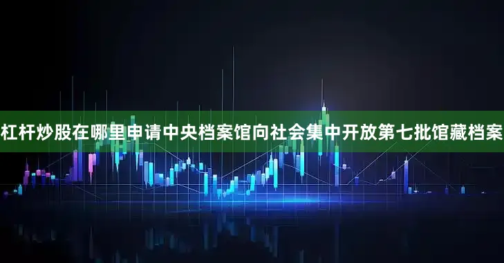 杠杆炒股在哪里申请中央档案馆向社会集中开放第七批馆藏档案
