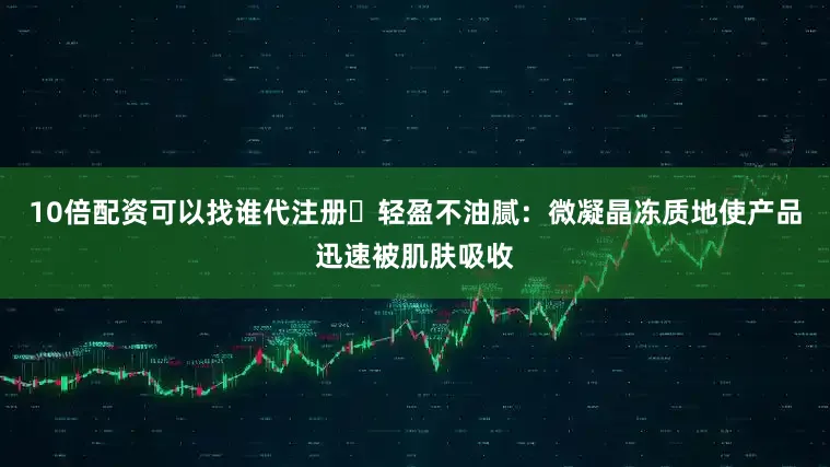 10倍配资可以找谁代注册⭕轻盈不油腻：微凝晶冻质地使产品迅速被肌肤吸收
