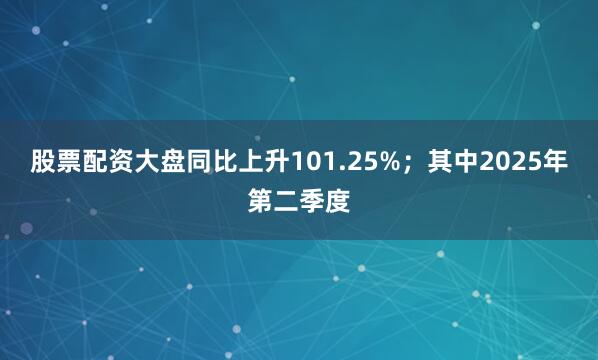 股票配资大盘同比上升101.25%；其中2025年第二季度