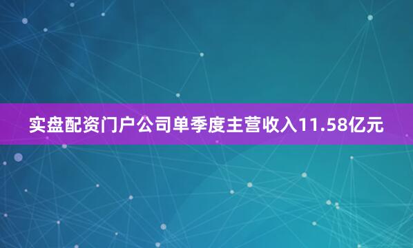 实盘配资门户公司单季度主营收入11.58亿元